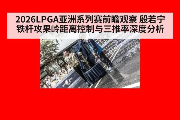 2026LPGA亚洲系列赛前瞻观察 殷若宁铁杆攻果岭距离控制与三推率深度分析